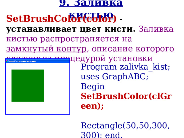 9. Заливка кистью SetBrushColor( color )  - устанавливает цвет кисти. Заливка кистью распространяется на замкнутый контур , описание которого следует за процедурой установки цвета кисти. Program zalivka _kist ; uses GraphABC; Begin SetBrushColor(cl Green );   Rectangle(50,50,300,300); end. 