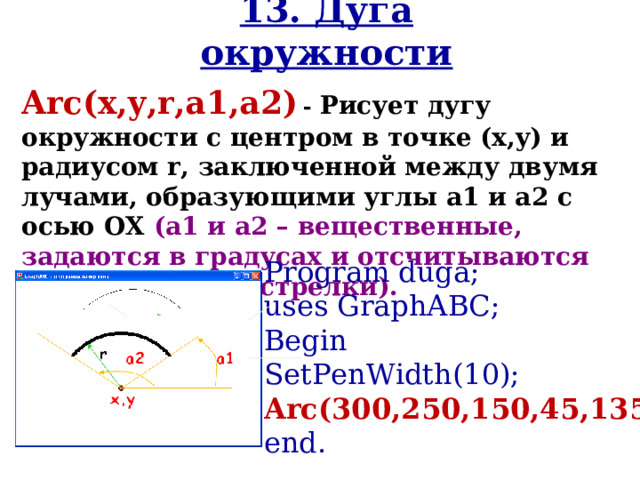 13. Дуга окружности Arc(x,y,r,a1,a2 )  - Рисует дугу окружности с центром в точке (x,y) и радиусом r, заключенной между двумя лучами, образующими углы a1 и a2 с осью OX (a1 и a2 – вещественные, задаются в градусах и отсчитываются против часовой стрелки).  Program duga; uses GraphABC; Begin SetPenWidth(10); Arc(300,2 5 0,150,45,135); end. r x,y 