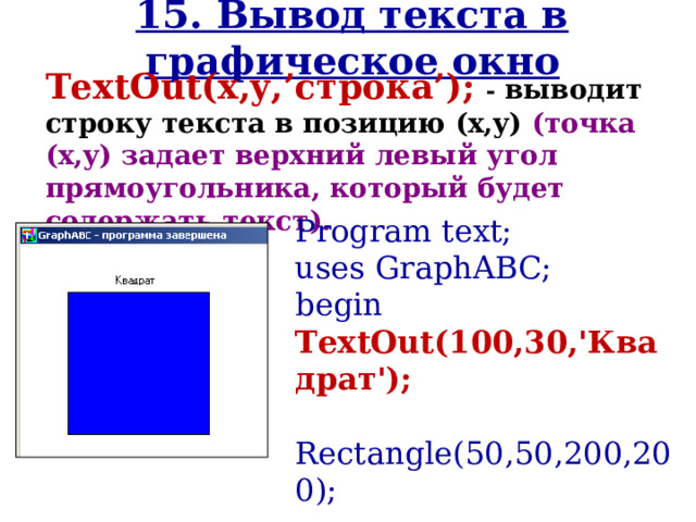 15. Вывод текста в графическое окно TextOut(x,y, ’ строка ’ ); - выводит строку текста в позицию (x,y) (точка (x,y) задает верхний левый угол прямоугольника, который будет содержать текст). Program text; uses GraphABC; begin TextOut(100,30,'Квадрат');  Rectangle(50,50,200,200);  FloodFill(55,55,clBlue); end. 