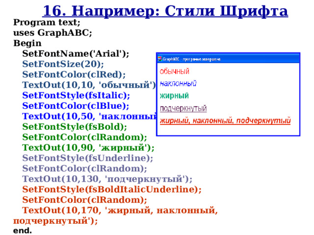 16. Например: Стили Шрифта Program text; uses GraphABC; Begin    SetFont Name ( 'Arial' );  SetFontSize(20);  SetFontColor(clRed);  TextOut(10,10, 'обычный');  SetFontStyle(fsItalic);  SetFontColor(clBlue);  TextOut(10,50, 'наклонный');  SetFontStyle(fsBold);  SetFontColor( cl Random);  TextOut(10,90, 'жирный');  SetFontStyle(fsUnderline);  SetFontColor( cl Random);  TextOut(10,130, 'подчеркнутый');  SetFontStyle(fsBoldItalicUnderline);  SetFontColor( cl Random);  TextOut(10,170, ' жирный, наклонный, подчеркнутый'); end. 