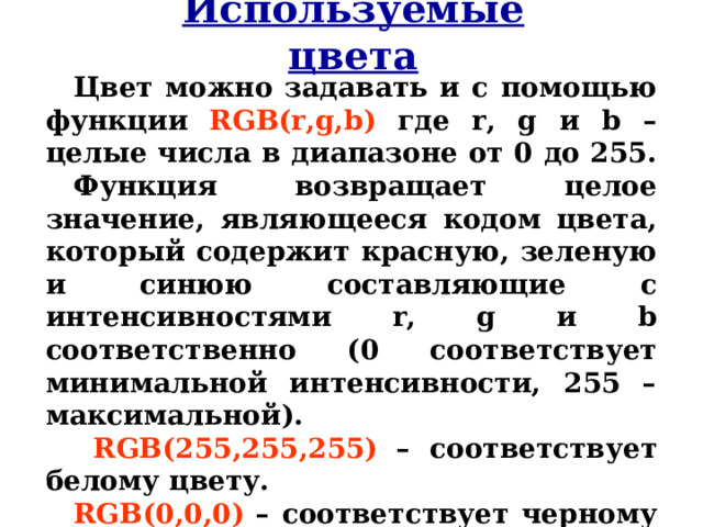 Используемые цвета Цвет можно задавать и с помощью функции  RGB(r,g,b)  где r, g и b – целые числа в диапазоне от 0 до 255. Функция возвращает целое значение, являющееся кодом цвета, который содержит красную, зеленую и синюю составляющие с интенсивностями r, g и b соответственно (0 соответствует минимальной интенсивности, 255 – максимальной).  RGB(255,255,255)  – соответствует белому цвету. RGB(0,0,0)  – соответствует черному цвету.  