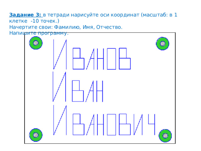 Задание 3: в тетради нарисуйте оси координат (масштаб: в 1 клетке -10 точек.) Начертите свои: Фамилию, Имя, Отчество. Напишите программу. 