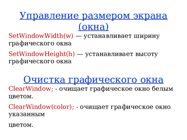 Управление размером экрана (окна) SetWindowWidth(w) — устанавливает ширину графического окна SetWindowHeight(h) — устанавливает высоту графического окна Очистка графического окна ClearWindow; - очищает графическое окно белым цветом. ClearWindow(color); - очищает графическое окно указанным цветом. 