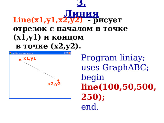 3. Линия Line(x1,y1,x2,y2 )  - рисует отрезок с началом в точке (x1,y1) и концом   в точке (x2,y2). Program liniay;  uses GraphABC; begin line(100,50,500,250) ; end. x1,y1 x2,y2 
