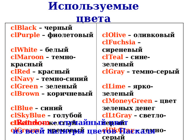 Используемые цвета clBlack – черный  clPurple – фиолетовый  clWhite – белый  clMaroon – темно-красный  clRed  – красный  clNavy – темно-синий  clGreen – зеленый  clBrown – коричневый  clBlue – синий  clSkyBlue – голубой  clYellow – желтый  clCream – кремовый  clOlive – оливковый  clFuchsia – сиреневый  clTeal – сине-зеленый  clGray – темно-серый  clLime – ярко-зеленый  clMoneyGreen – цвет зеленых денег  clLtGray – светло-серый  clDkGray – темно-серый  clMedGray – серый  clSilver – серебряный cl Random  – случайный цвет   из всей палитры цветов Паскаля 