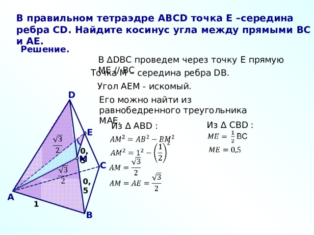 В правильном тетраэдре ABCD точка E –середина ребра CD . Найдите косинус угла между прямыми BC и AE . Решение. В ∆ DBC проведем через точку E прямую ME // BC Точка М – середина ребра DB . Угол AEM - искомый. D Его можно найти из равнобедренного треугольника MAE .  Из ∆ СВ D :  Из ∆ АВ D : E 0 ,5 M С 0 ,5 A 1 В 