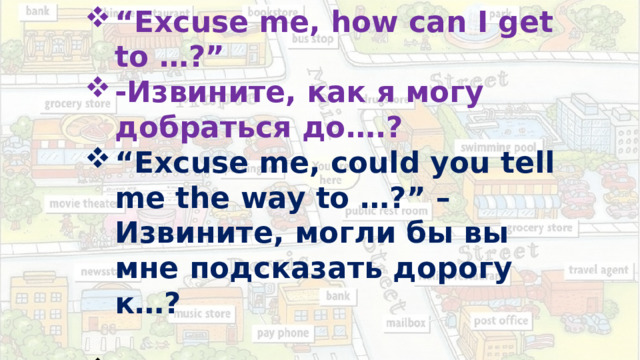 “ Excuse me, how can I get to …?” -Извините, как я могу добраться до….? “ Excuse me, could you tell me the way to …?” –Извините, могли бы вы мне подсказать дорогу к…?   “ Excuse me, where is the nearest…?”- Извините, где находится ближайший….? 