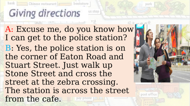 A: Excuse me, do you know how I can get to the police station? B : Yes, the police station is on the corner of Eaton Road and Stuart Street. Just walk up Stone Street and cross the street at the zebra crossing. The station is across the street from the cafe. 