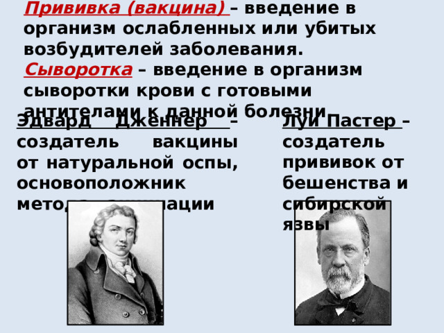 Прививка (вакцина)  – введение в организм ослабленных или убитых возбудителей заболевания. Сыворотка – введение в организм сыворотки крови с готовыми антителами к данной болезни. Эдвард Дженнер – создатель вакцины от натуральной оспы, основоположник метода вакцинации Луи Пастер – создатель прививок от бешенства и сибирской язвы 