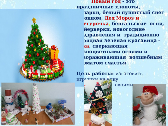  Новый год -  это праздничные хлопоты, подарки, белый пушистый снег за окном, Дед Мороз и Снегурочка , бенгальские  огни, фейерверки, новогодние  поздравления и  традиционно нарядная зеленая красавица – ёлка , сверкающая разноцветными огнями и завораживающая  волшебным ароматом счастья. Цель работы: изготовить игрушки на елку  своими руками 