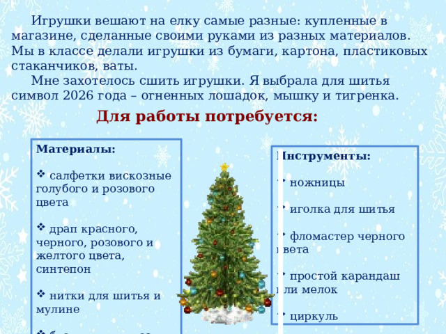  Игрушки вешают на елку самые разные: купленные в магазине, сделанные своими руками из разных материалов. Мы в классе делали игрушки из бумаги, картона, пластиковых стаканчиков, ваты.  Мне захотелось сшить игрушки. Я выбрала для шитья символ 2026 года – огненных лошадок, мышку и тигренка. Для работы потребуется: Материалы:   салфетки вискозные голубого и розового цвета  драп красного, черного, розового и желтого цвета, синтепон  нитки для шитья и мулине  бусинки для глаз Инструменты:   ножницы  иголка для шитья  фломастер черного цвета  простой карандаш или мелок  циркуль 