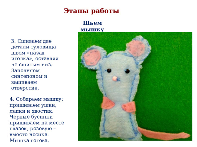 Этапы работы Шьем мышку 3. Сшиваем две детали туловища швом «назад иголка», оставляя не сшитым низ. Заполняем синтепоном и зашиваем отверстие. 4. Собираем мышку: пришиваем ушки, лапки и хвостик. Черные бусинки пришиваем на месте глазок, розовую – вместо носика. Мышка готова. 