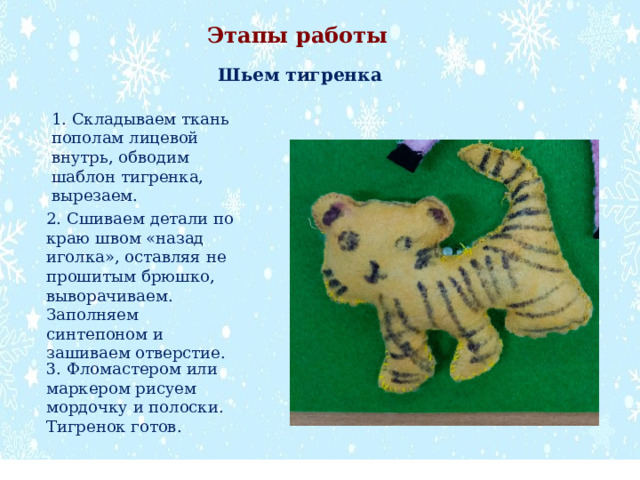 Этапы работы Шьем тигренка 1. Складываем ткань пополам лицевой внутрь, обводим шаблон тигренка, вырезаем. 2. Сшиваем детали по краю швом «назад иголка», оставляя не прошитым брюшко, выворачиваем. Заполняем синтепоном и зашиваем отверстие. 3. Фломастером или маркером рисуем мордочку и полоски. Тигренок готов. 