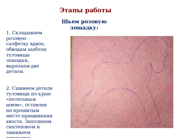 Этапы работы Шьем розовую лошадку: 1. Складываем розовую салфетку вдвое, обводим шаблон туловища лошадки, вырезаем две детали. 2. Сшиваем детали туловища по краю «петельным швом», оставляя не прошитым место пришивания хвоста. Заполняем синтепоном и зашиваем отверстие. 