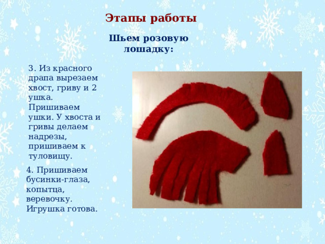 Этапы работы Шьем розовую лошадку: 3. Из красного драпа вырезаем хвост, гриву и 2 ушка. Пришиваем ушки. У хвоста и гривы делаем надрезы, пришиваем к туловищу. 4. Пришиваем бусинки-глаза, копытца, веревочку. Игрушка готова. 
