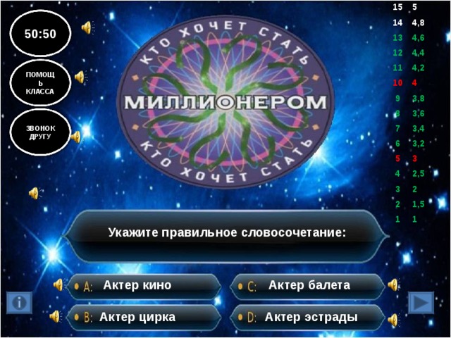 15 5 14 4,8 13 4,6 12 11 4,4 10 4,2 9 4 8 3,8 7 3,6 6 3,4 5 3,2 4 3 3 2,5 2 2 1 1,5 1 50:50 ПОМОЩЬ КЛАССА ЗВОНОК ДРУГУ Укажите правильное словосочетание: Актер балета Актер кино Актер цирка Актер эстрады 